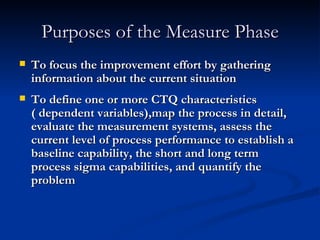 Purposes of the Measure Phase To focus the improvement effort by gathering information about the current situation To define one or more CTQ characteristics ( dependent variables),map the process in detail, evaluate the measurement systems, assess the current level of process performance to establish a baseline capability, the short and long term process sigma capabilities, and quantify the problem 