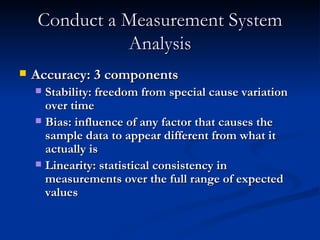 Conduct a Measurement System Analysis Accuracy: 3 components Stability: freedom from special cause variation over time Bias: influence of any factor that causes the sample data to appear different from what it actually is Linearity: statistical consistency in measurements over the full range of expected values 