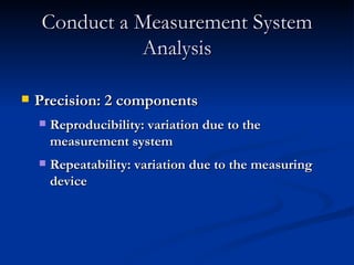 Conduct a Measurement System Analysis Precision: 2 components Reproducibility: variation due to the measurement system Repeatability: variation due to the measuring device 
