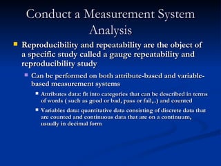 Conduct a Measurement System Analysis Reproducibility and repeatability are the object of a specific study called a gauge repeatability and reproducibility study Can be performed on both attribute-based and variable-based measurement systems Attributes data: fit into categories that can be described in terms of words ( such as good or bad, pass or fail,..) and counted Variables data: quantitative data consisting of discrete data that are counted and continuous data that are on a continuum, usually in decimal form 