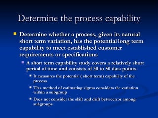 Determine the process capability Determine whether a process, given its natural short term variation, has the potential long term capability to meet established customer requirements or specifications A short term capability study covers a relatively short period of time and consists of 30 to 50 data points It measures the potential ( short term) capability of the process This method of estimating sigma considers the variation within a subgroup Does not consider the shift and drift between or among subgroups 