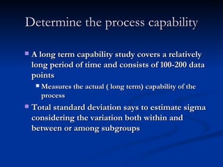 Determine the process capability A long term capability study covers a relatively long period of time and consists of 100-200 data points Measures the actual ( long term) capability of the process Total standard deviation says to estimate sigma considering the variation both within and between or among subgroups 