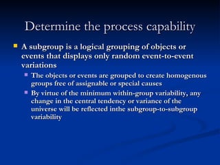 Determine the process capability A subgroup is a logical grouping of objects or events that displays only random event-to-event variations The objects or events are grouped to create homogenous groups free of assignable or special causes By virtue of the minimum within-group variability, any change in the central tendency or variance of the universe will be reflected inthe subgroup-to-subgroup variability 
