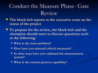 Conduct the Measure Phase- Gate Review The black belt reports to the executive team on the status of the project To prepare for the review, the black belt and the champion should meet to discuss questions such as the following: What is the main problem? How have you selected critical measures? In what ways have you validated the measurement system? What is the current process capability? 