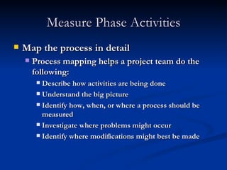 Measure Phase Activities Map the process in detail Process mapping helps a project team do the following: Describe how activities are being done Understand the big picture Identify how, when, or where a process should be measured Investigate where problems might occur Identify where modifications might best be made 