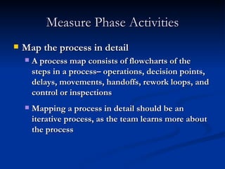 Measure Phase Activities Map the process in detail A process map consists of flowcharts of the steps in a process– operations, decision points, delays, movements, handoffs, rework loops, and control or inspections Mapping a process in detail should be an iterative process, as the team learns more about the process 