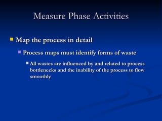 Measure Phase Activities Map the process in detail Process maps must identify forms of waste All wastes are influenced by and related to process bottlenecks and the inability of the process to flow smoothly 