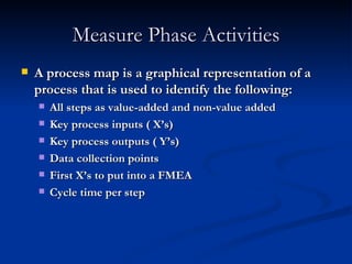 Measure Phase Activities A process map is a graphical representation of a process that is used to identify the following: All steps as value-added and non-value added Key process inputs ( X’s) Key process outputs ( Y’s) Data collection points First X’s to put into a FMEA Cycle time per step 