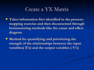 Create a YX Matrix Takes information first identified in the process-mapping exercise and then documented through brainstorming methods like the cause and effect diagram  Method for quantifying and prioritizing the strength of the relationships between the input variables( X’s) and the output variables ( Y’s) 