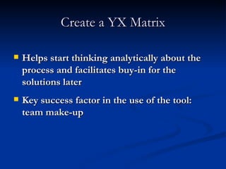 Create a YX Matrix Helps start thinking analytically about the process and facilitates buy-in for the solutions later Key success factor in the use of the tool: team make-up 