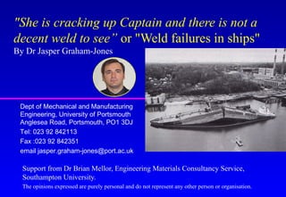 "She is cracking up Captain and there is not a
decent weld to see” or "Weld failures in ships"
By Dr Jasper Graham-Jones
Support from Dr Brian Mellor, Engineering Materials Consultancy Service,
Southampton University.
The opinions expressed are purely personal and do not represent any other person or organisation.
Dept of Mechanical and Manufacturing
Engineering, University of Portsmouth
Anglesea Road, Portsmouth, PO1 3DJ
Tel: 023 92 842113
Fax :023 92 842351
email jasper.graham-jones@port.ac.uk
 
