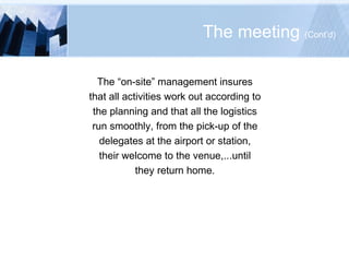 The meeting  (Cont’d) The “on-site” management insures that all activities work out according to the planning and that all the logistics run smoothly, from the pick-up of the delegates at the airport or station, their welcome to the venue,...until they return home. 