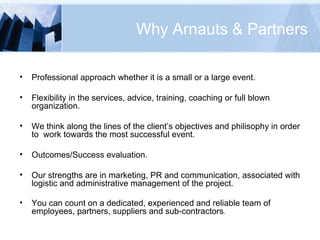 Why Arnauts & Partners Professional approach whether it is a small or a large event. Flexibility in the services, advice, training, coaching or full blown organization. We think along the lines of the client’s objectives and philisophy in order to  work towards the most successful event. Outcomes/Success evaluation. Our strengths are in marketing, PR and communication, associated with logistic and administrative management of the project. You can count on a dedicated, experienced and reliable team of employees, partners, suppliers and sub-contractors . 