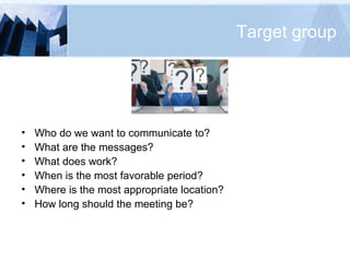 Target group Who do we want to communicate to? What are the messages? What does work? When is the most favorable period? Where is the most appropriate location? How long should the meeting be? 