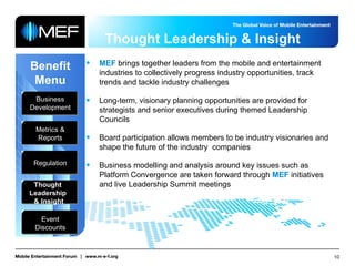 Thought Leadership & Insight Benefit Menu Business Development Metrics & Reports Regulation Thought  Leadership  & Insight Event Discounts MEF  brings together leaders from the mobile and entertainment industries to collectively progress industry opportunities, track trends and tackle industry challenges Long-term, visionary planning opportunities are provided for strategists and senior executives during themed Leadership Councils Board participation allows members to be industry visionaries and shape the future of the industry  companies Business modelling and analysis around key issues such as Platform Convergence are taken forward through  MEF  initiatives and live Leadership Summit meetings 