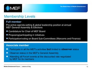 Membership Levels Full member Pro-active agenda-setting & global leadership position at annual  MEF General Assembly & Elections Candidature for Chair of MEF Board Proposing/participating in initiatives Participation/voting on Board Sub-Committees (Marcoms and Finance) Associate member Participate in all the MEF's activities  but  limited to  observer  status  Observer status in the MEF's General Assembly Attending all Forum events at the discounted rate negotiated  by MEF for its members 