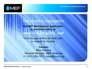 Membership Application The MEF Membership Application  is available online at: www.m-e-f.org/join_mef You may pay online via credit card  or request an invoice. Contact: Mike Navarre General Manager, MEF Americas +1 (310) 293-7873, mike@m-e-f.org 