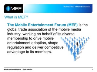 What is MEF? The Mobile Entertainment Forum (MEF)  is the global trade association of the mobile media industry, working on behalf of its diverse membership to drive mobile  entertainment adoption, shape  regulation and deliver competitive  advantage to its members. 