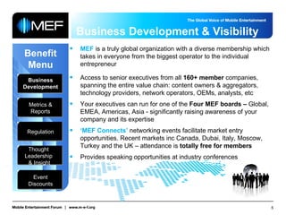 Business Development & Visibility Benefit Menu Business Development Metrics & Reports Regulation Thought  Leadership  & Insight Event Discounts MEF  is a truly global organization with a diverse membership which takes in everyone from the biggest operator to the individual entrepreneur Access to senior executives from all  160+ member  companies, spanning the entire value chain: content owners & aggregators, technology providers, network operators, OEMs, analysts, etc Your executives can run for one of the  Four MEF boards –  Global, EMEA, Americas, Asia - significantly raising awareness of your company and its expertise ‘ MEF Connects’  networking events facilitate market entry opportunities. Recent markets inc Canada, Dubai, Italy, Moscow, Turkey and the UK – attendance is  totally free for members Provides speaking opportunities at industry conferences 