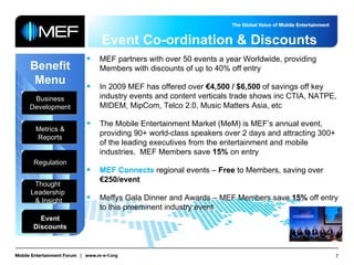 Event Co-ordination & Discounts Benefit Menu Business Development Metrics & Reports Regulation Thought  Leadership  & Insight Event Discounts MEF partners with over 50 events a year Worldwide, providing Members with discounts of up to 40%   off entry In 2009 MEF has offered over  €4,500 / $6,500  of savings off key industry events and content verticals trade shows inc CTIA, NATPE, MIDEM, MipCom, Telco 2.0, Music Matters Asia, etc The Mobile Entertainment Market (MeM) is MEF’s annual event, providing 90+ world-class speakers over 2 days and attracting 300+ of the leading executives from the entertainment and mobile industries.  MEF Members save  15%  on entry MEF Connects  regional events –  Free  to Members, saving over  €250/event Meffys Gala Dinner and Awards – MEF Members save  15%  off entry to this preeminent industry event 