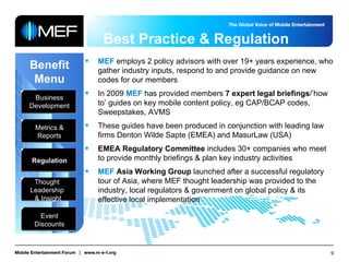 Best Practice & Regulation Benefit Menu Business Development Metrics & Reports Regulation Thought  Leadership  & Insight Event Discounts MEF  employs 2 policy advisors with over 19+ years experience, who gather industry inputs, respond to and provide guidance on new codes for our members In 2009  MEF  has provided members  7   expert legal briefings /’how to’ guides on key mobile content policy, eg CAP/BCAP codes, Sweepstakes, AVMS These guides have been produced in conjunction with leading law firms Denton Wilde Sapte (EMEA) and MasurLaw (USA)  EMEA Regulatory Committee  includes 30+ companies who   meet to provide monthly briefings & plan key industry activities MEF   Asia Working Group  launched after a successful regulatory tour of Asia, where MEF thought leadership was provided to the industry, local regulators & government on global policy & its effective local implementation 