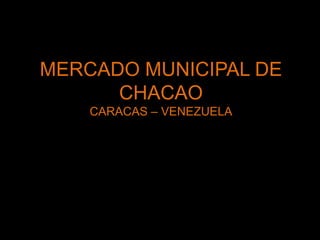 MERCADO MUNICIPAL DE
CHACAO
CARACAS – VENEZUELA
 