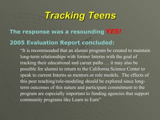 Tracking Teens The response was a resounding   YES! 2005 Evaluation Report concluded: “ It is recommended that an alumni program be created to maintain long-term relationships with former Interns with the goal of tracking their educational and career paths … it may also be possible for alumni to return to the California Science Center to speak to current Interns as mentors or role models.  The effects of this peer teaching/role-modeling should be explored since long-term outcomes of this nature and participant commitment to the program are especially important to funding agencies that support community programs like Learn to Earn” 