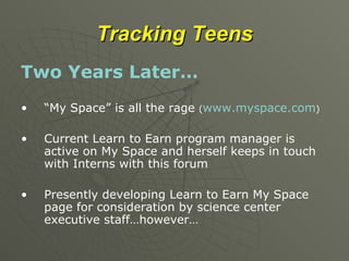 Tracking Teens Two Years Later… “ My Space” is all the rage  ( www.myspace.com ) Current Learn to Earn program manager is active on My Space and herself keeps in touch with Interns with this forum Presently developing Learn to Earn My Space page for consideration by science center executive staff…however… 
