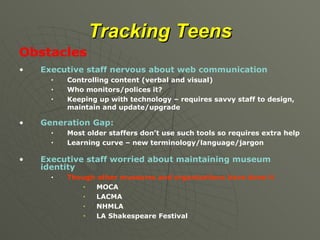 Tracking Teens Obstacles Executive staff nervous about web communication Controlling content (verbal and visual) Who monitors/polices it? Keeping up with technology – requires savvy staff to design, maintain and update/upgrade Generation Gap: Most older staffers don’t use such tools so requires extra help  Learning curve – new terminology/language/jargon Executive staff worried about maintaining museum identity Though other museums and organizations have done it MOCA LACMA NHMLA LA Shakespeare Festival 