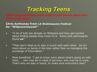 Tracking Teens Other organizations have tried it and here’s what one here in LA says: Chris Anthoney from  LA Shakespeare Festival  Re: “Willpowertoyouth” “ A lot of kids are already on MySpace and they get excited about finding people they know on it.  Some past participants found  us !” “ They don’t need us to stay in touch with each other.  So it’s more about us being in the loop rather than us managing the exchange of information.” Most beneficial: “I get to know more about what’s going on with them. … who may be in need of services, who may be in crisis.  That’s why we stay in touch, to make sure everyone’s okay” 