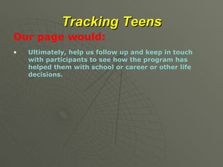 Tracking Teens Our page would: Ultimately, help us follow up and keep in touch with participants to see how the program has helped them with school or career or other life decisions. 