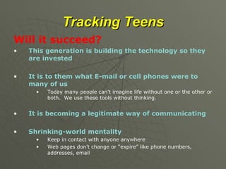 Tracking Teens Will it succeed? This generation is building the technology so they are invested It is to them what E-mail or cell phones were to many of us Today many people can’t imagine life without one or the other or both.  We use these tools without thinking. It is becoming a legitimate way of communicating Shrinking-world mentality Keep in contact with anyone anywhere Web pages don’t change or “expire” like phone numbers, addresses, email 