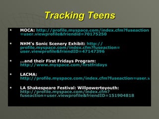Tracking Teens MOCA:  http:// profile.myspace.com/index.cfm?fuseaction = user.viewprofile&friendid =70175250 NHM’s Sonic Scenery Exhibit:  http:// profile.myspace.com/index.cfm?fuseaction = user.viewprofile&friendID =47147396 … and their First Fridays Program:  http://www.myspace.com/ firstfridays LACMA:  http://profile.myspace.com/index.cfm?fuseaction=user.viewprofile&friendid=98475592 LA Shakespeare Festival: Willpowertoyouth:   http://profile.myspace.com/index.cfm?fuseaction=user.viewprofile&friendID=151904818 
