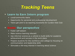 Tracking   Teens Learn to Earn Intern program Local/community teens Opportunity for personal and professional development Teens get paid to be teaching assistants for Curator Kids Club Goals:  Our perspective Foster self-esteem  Make science learning relevant Use informal science as a vehicle to build skills for academic achievement and success in the work place Prepare students for the workforce and college by focusing on communication and leadership skills Stimulate a life-long interest in learning about science 