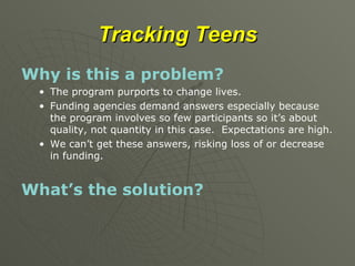 Tracking Teens Why is this a problem? The program purports to change lives. Funding agencies demand answers especially because the program involves so few participants so it’s about quality, not quantity in this case.  Expectations are high. We can’t get these answers, risking loss of or decrease in funding. What’s the solution? 