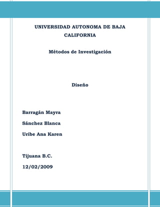 UNIVERSIDAD AUTONOMA DE BAJA
                  CALIFORNIA


          Métodos de Investigación




                    Diseño




Barragán Mayra

Sánchez Blanca

Uribe Ana Karen



Tijuana B.C.

12/02/2009
 