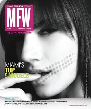 MIAMI FASHION WEEKLY TM




   Oct.07       News, Style & Trends


    BEAUTY / ACCESSORIES




                                                                                                        photography: Maria Lankina model: Shannon, Irene Marie Agency
MIAMI’S
TOP
5 MODELS


PLUS:
“MEET MIAMI’S MOST FASHIONABLE PLAYERS”, A LOOK INTO GEN ART’S FRESHEST FACE:
ADRIANA CASTRO, AND CARA COSMETICS: BREWING A BUZZ
                                                                                www.miamifashionweekly.net
 