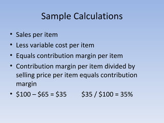 Sample Calculations Sales per item Less variable cost per item Equals contribution margin per item Contribution margin per item divided by selling price per item equals contribution margin $100 – $65 = $35  $35 / $100 = 35% 
