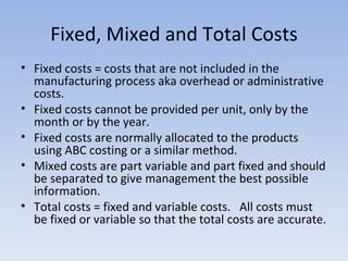 Fixed, Mixed and Total Costs Fixed costs = costs that are not included in the manufacturing process aka overhead or administrative costs. Fixed costs cannot be provided per unit, only by the month or by the year. Fixed costs are normally allocated to the products using ABC costing or a similar method. Mixed costs are part variable and part fixed and should be separated to give management the best possible information. Total costs = fixed and variable costs.  All costs must be fixed or variable so that the total costs are accurate. 