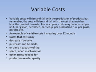 Variable Costs Variable costs will rise and fall with the production of products but remember, the cost will rise and fall with the cost that matches how the product is made.  For examples, costs may be incurred per unit, per gallon, per batch, per setup, per production run, per gross, per job, etc. An example of variable costs increasing over 12 months: Notes that costs may  decrease if volume  purchases can be made, or climb if capacity of the  space, labor, machinery or  other assets needed for  production reach capacity. 