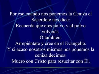 Por eso cuando nos ponemos la Ceniza el Sacerdote nos dice: Recuerda que eres polvo y al polvo volverás. O también: Arrepiéntate y cree en el Evangelio. Y si acaso nosotros mismos nos ponemos la ceniza decimos: Muero con Cristo para resucitar con Él. 