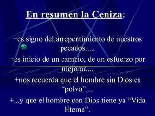 En resumen la Ceniza : +es signo del arrepentimiento de nuestros pecados..... +es inicio de un cambio, de un esfuerzo por mejorar.... +nos recuerda que el hombre sin Dios es “polvo”.... +...y que el hombre con Dios tiene ya “Vida Eterna”. 