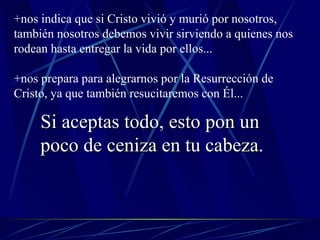 +nos indica que si Cristo vivió y murió por nosotros, también nosotros debemos vivir sirviendo a quienes nos rodean hasta entregar la vida por ellos... +nos prepara para alegrarnos por la Resurrección de Cristo, ya que también resucitaremos con Él... Si aceptas todo, esto pon un poco de ceniza en tu cabeza. 
