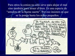 Para otros la ceniza no sólo sirve para alejar el mal sino también para atraer el bien. Es una especie de “amuleto de la buena suerte”. Por eso insisten en que se la ponga hasta los niños pequeños. 