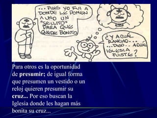 Para otros es la oportunidad de  presumir;  de igual forma que presumen un vestido o un reloj quieren presumir su  cruz...  Por eso buscan la Iglesia donde les hagan más bonita su cruz... 