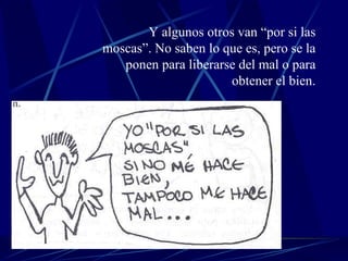 Y algunos otros van “por si las moscas”. No saben lo que es, pero se la ponen para liberarse del mal o para obtener el bien. 
