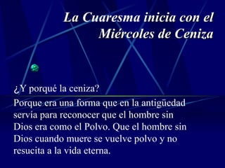 La  Cuaresma  inicia con el Miércoles de Ceniza ¿ Y porqué la ceniza? Porque era una forma que en la antigüedad servía para reconocer que el hombre sin Dios era como el Polvo. Que el hombre sin Dios cuando muere se vuelve polvo y no resucita a la vida eterna. 