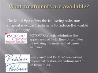 BOTOX ®  Cosmetic minimizes the appearance of facial lines or wrinkles by relaxing the muscles that cause wrinkles. Restylane ®  and Perlane ®  are dermal fillers that  restore lost volume and fill in facial folds. The Medi-Spa offers the following safe, non-surgical medical treatments to reduce the visible signs of aging. 