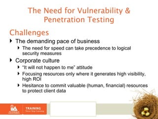 The Need for Vulnerability & Penetration Testing Challenges The demanding pace of business The need for speed can take precedence to logical security measures Corporate culture  “ It will not happen to me” attitude Focusing resources only where it generates high visibility, high ROI  Hesitance to commit valuable (human, financial) resources to protect client data  