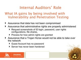 Internal Auditors’ Role What IA gains by being involved with Vulnerability and Penetration Testing Assurance that data has not been compromised Assurance that administrative rights are properly administered Request screenshots of ID login, password, user rights configurations, file shares,  Process for how admin rights are granted Assurance that a Trojan Horse would not be able to take over the network Guest Account has no password Server has never been hardened 